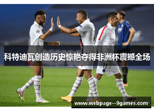 科特迪瓦创造历史惊艳夺得非洲杯震撼全场 科特迪瓦创造历史惊艳夺得非洲杯震撼全场